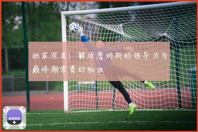 独家深度：解读詹姆斯的领导力与巅峰期常青的秘诀