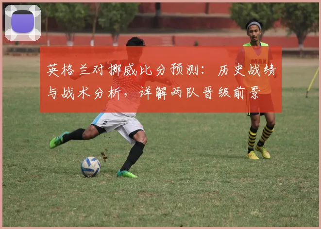 英格兰对挪威比分预测：历史战绩与战术分析，详解两队晋级前景