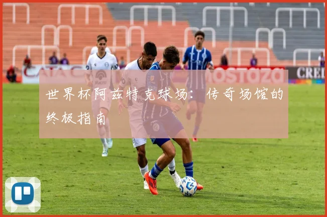 世界杯阿兹特克球场：传奇场馆的终极指南