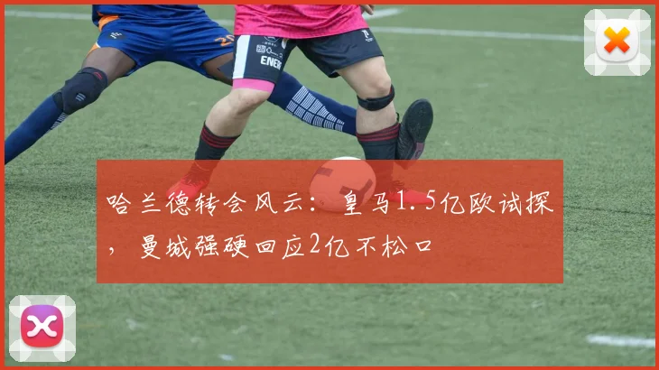 哈兰德转会风云：皇马1.5亿欧试探，曼城强硬回应2亿不松口