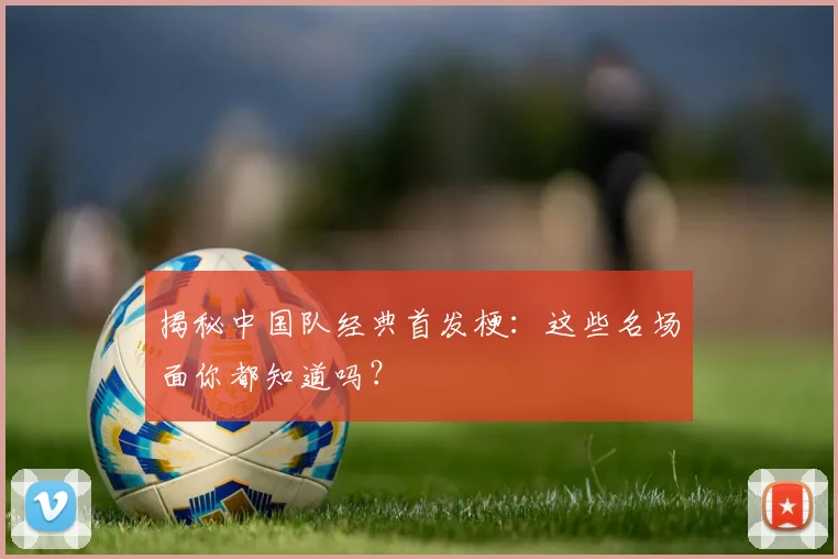 揭秘中国队经典首发梗：这些名场面你都知道吗？