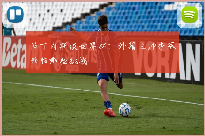 马丁内斯谈世界杯:外籍主帅夺冠面临哪些挑战
