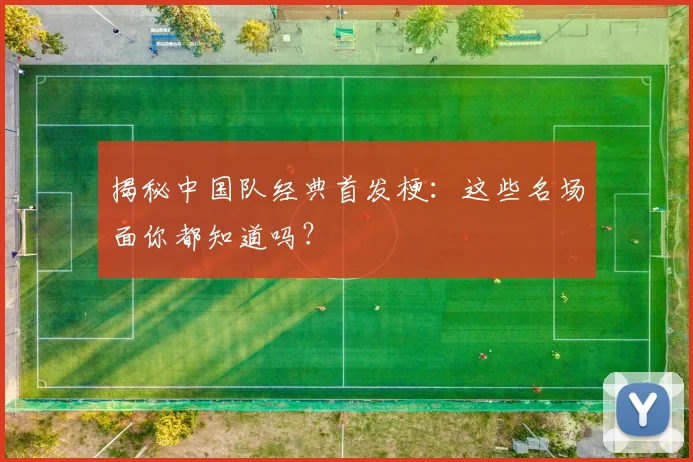 揭秘中国队经典首发梗:这些名场面你都知道吗?